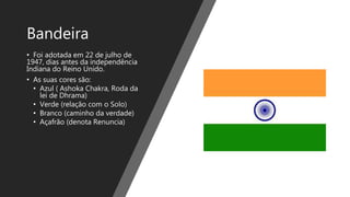 Bandeira
• Foi adotada em 22 de julho de
1947, dias antes da independência
Indiana do Reino Unido.
• As suas cores são:
• Azul ( Ashoka Chakra, Roda da
lei de Dhrama)
• Verde (relação com o Solo)
• Branco (caminho da verdade)
• Açafrão (denota Renuncia)
 
