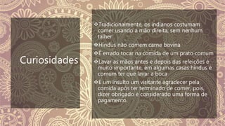 Curiosidades
Tradicionalmente, os indianos costumam
comer usando a mão direita, sem nenhum
talher
Hindus não comem carne bovina
É errado tocar na comida de um prato comum
Lavar as mãos antes e depois das refeições é
muito importante, em algumas casas hindus é
comum ter que lavar a boca
É um insulto um visitante agradecer pela
comida após ter terminado de comer, pois,
dizer obrigado é considerado uma forma de
pagamento.
 
