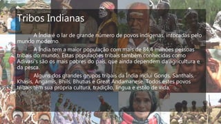 Tribos Indianas
A Índia é o lar de grande número de povos indígenas, intocadas pelo
mundo moderno.
A Índia tem a maior população com mais de 84,4 milhões pessoas
tribais do mundo. Estas populações tribais também conhecidas como
Adivasi's são os mais pobres do país, que ainda dependem da agricultura e
da pesca.
Alguns dos grandes grupos tribais da Índia inclui Gonds, Santhals,
Khasis, Angamis, Bhils, Bhutias e Great Andamanese. Todos estes povos
tribais têm sua própria cultura, tradição, língua e estilo de vida.
 
