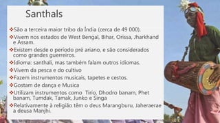 Santhals
São a terceira maior tribo da Índia (cerca de 49 000).
Vivem nos estados de West Bengal, Bihar, Orissa, Jharkhand
e Assam.
Existem desde o período pré ariano, e são considerados
como grandes guerreiros.
Idioma: santhali, mas também falam outros idiomas.
Vivem da pesca e do cultivo
Fazem instrumentos musicais, tapetes e cestos.
Gostam de dança e Musica
Utilizam instrumentos como Tirio, Dhodro banam, Phet
banam, Tumdak, Tamak, Junko e Singa
Relativamente à religião têm o deus Marangburu, Jaheraerae
a deusa Manjhi.
 