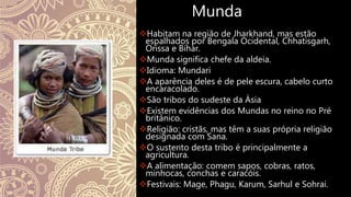 Munda
Habitam na região de Jharkhand, mas estão
espalhados por Bengala Ocidental, Chhatisgarh,
Orissa e Bihar.
Munda significa chefe da aldeia.
Idioma: Mundari
A aparência deles é de pele escura, cabelo curto
encaracolado.
São tribos do sudeste da Ásia
Existem evidências dos Mundas no reino no Pré
britânico.
Religião: cristãs, mas têm a suas própria religião
designada com Sana.
O sustento desta tribo é principalmente a
agricultura.
A alimentação: comem sapos, cobras, ratos,
minhocas, conchas e caracóis.
Festivais: Mage, Phagu, Karum, Sarhul e Sohrai.
 