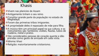 Khasis
Vivem nas planícies de Assam
Antigamente tinham o seu reino.
Constitui grande parte da população no estado de
Meghalaya.
Foram das primeiras tribos imigrantes.
A propriedade deles é repassado de mãe para filha.
A música têm um principal papel na sua cultura, e os
instrumentos são: tambores, violões, flautas, tubos de
madeira, metal e pratos.
São considerados pessoas de coração quente e dão
prendas como gesto de amizade em cada visita.
Idioma: khasi
Religião: maioritariamente cristianismo.
 