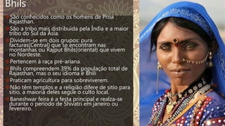 Bhils
São conhecidos como os homens de Proa
Rajasthan.
São a tribo mais distribuída pela Índia e a maior
tribo do Sul da Ásia.
Dividem-se em dois grupos: pura
facturas(Central) que se encontram nas
montanhas ou Rajput Bhils(oriental) que vivem
no Nordeste.
Pertencem à raça pré-ariana.
Bhils compreendem 39% da população total de
Rajasthan, mas o seu idioma é Bhili
Praticam agricultura para sobreviverem.
Não têm templos e a religião difere de sitio para
sitio, a maioria deles segue o culto local.
Baneshwar feira é a festa principal e realza-se
durante o período de Shivatri em janeiro ou
fevereiro.
 