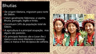 Bhutias
De origem tibetana, migraram para norte
do Sikkim.
Falam geralmente Sikkimese, e Lepcha,
Bhutia, portugês, Inglês e hindu.
Constituem 14% da população total de
Sikkim.
A agricultura é a principal ocupação, mas
alguns são pastores.
Os principais festivais são o Losar (fev.)
marca o ano novo tibetano e Losoong
(Dez.) e marca o fim da época de colheita.
 