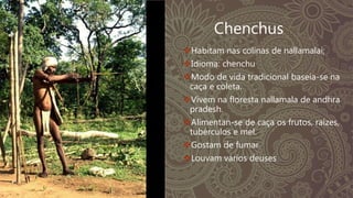 Chenchus
Habitam nas colinas de nallamalai;
Idioma: chenchu
Modo de vida tradicional baseia-se na
caça e coleta.
Vivem na floresta nallamala de andhra
pradesh.
Alimentan-se de caça os frutos, raízes,
tubérculos e mel.
Gostam de fumar
Louvam vários deuses
 