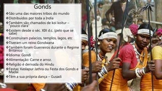 Gonds
São uma das maiores tribos do mundo
Distribuídos por toda a India
Também são chamados de koi koitur –
”pouco clara”
Existem desde o séc. XIX d.c. (pelo que se
sabe)
Construiram palacios, templos, lagos, etc
Tiveram um reino Gondwana
Também foram Guerreiros durante o Regime
Britânico
Idioma: Gondi
Alimentação: Carne e arroz.
Religião é derivada do Hindu
Festas: Keslapur Jathra ou Festa dos Gonds e
Madai
Têm a sua própria dança – Gusadi
 