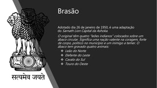 Brasão
Adotado dia 26 de janeiro de 1950, é uma adaptação
do Sarnath Lion Capital da Ashoka.
O original têm quatro “leões indianos” colocados sobre um
ábaco circular. Significa uma nação valente na coragem, forte
de corpo, politico no município e um inimigo a temer. O
ábaco tem gravado quatro animais:
 Leão do Norte
 Elefante do Leste
 Cavalo do Sul
 Touro do Oeste
 