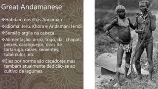 Great Andamanese
Habitam nas ilhas Andaman
Idioma: Jeru, Khora e Andamani Hindi
Semião argila na cabeça
Alimentação: arroz, trigo, dal, chapati,
peixes, caranguejos, ovos de
tartaruga, raízes, sementes,
tubérculos, etc
Eles por norma são caçadores mas
também atualmente dedicão-se ao
cultivo de legumes
 