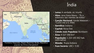 Fronteira: Paquistão, Nepal, Myanmar, Butão, Républica
popular da China e Bangladesh
Índia
 Lema: A verdade, só, triunfa
 Hino: Jana Gana Mana – “És o
soberano das mentes de todos”
 Canção Nacional: Vande Mataram –
“Curvo-me a ti, Mãe)
 Gentílico: Indiano
 Capital: Nova Deli
 Cidade mais Populosa: Bombaim
 Área: 9 327 590 Km2
 População: 1 210 193 442 hab.
(estimativa)
 Moeda: Rupia Indiana
 Fuso horário: URC+ 5:30
 