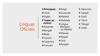 Línguas
Oficiais
Principais:
Hindi
Inglês
Todas as
outras:
Assamês
Bengali
Bodo
Canará
Caxemira
Concani
Dogri
Guzerate
Maithili
Malaiala
Língua
Manipuri
ou Methei
Marata
Nepali
Oriá
Panjabi
 Sânscrito
 Santali
 Sindi
 Tâmil
 Télugo
 Urdo
 