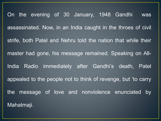On the evening of 30 January, 1948 Gandhi was
assassinated. Now, in an India caught in the throes of civil
strife, both Patel and Nehru told the nation that while their
master had gone, his message remained. Speaking on All-
India Radio immediately after Gandhi’s death, Patel
appealed to the people not to think of revenge, but ‘to carry
the message of love and nonviolence enunciated by
Mahatmaji.
 