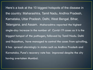 Here’s a look at the 10 biggest hotspots of the disease in
the country: Maharashtra, Tamil Nadu, Andhra Pradesh,
Karnataka, Uttar Pradesh, Delhi, West Bengal, Bihar,
Telangana, and Assam. Maharashtra reported the highest
single-day increase in the number of Covid-19 cases as it is the
biggest hotspot of the pathogen, followed by Tamil Nadu. Delhi
and Rajasthan, have managed to control the cases from spiralling,
it has spread alarmingly in states such as Andhra Pradesh and
Karnataka. Pune’s recovery rate has improved despite the city
having overtaken Mumbai.
 