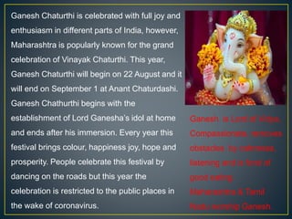 Ganesh Chaturthi is celebrated with full joy and
enthusiasm in different parts of India, however,
Maharashtra is popularly known for the grand
celebration of Vinayak Chaturthi. This year,
Ganesh Chaturthi will begin on 22 August and it
will end on September 1 at Anant Chaturdashi.
Ganesh Chathurthi begins with the
establishment of Lord Ganesha’s idol at home
and ends after his immersion. Every year this
festival brings colour, happiness joy, hope and
prosperity. People celebrate this festival by
dancing on the roads but this year the
celebration is restricted to the public places in
the wake of coronavirus.
Ganesh is Lord of Vidya,
Compassionate, removes
obstacles by calmness,
listening and is fond of
good eating.
Maharashtra & Tamil
Nadu worship Ganesh.
 