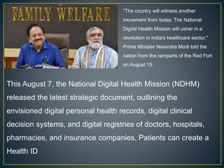 "The country will witness another
movement from today. The National
Digital Health Mission will usher in a
revolution in India's healthcare sector,"
Prime Minister Narendra Modi told the
nation from the ramparts of the Red Fort
on August 15.
This August 7, the National Digital Health Mission (NDHM)
released the latest strategic document, outlining the
envisioned digital personal health records, digital clinical
decision systems, and digital registries of doctors, hospitals,
pharmacies, and insurance companies, Patients can create a
Health ID
 