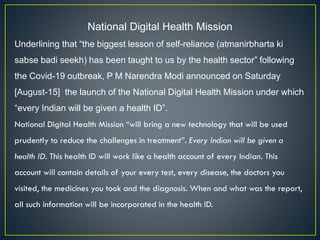National Digital Health Mission
Underlining that “the biggest lesson of self-reliance (atmanirbharta ki
sabse badi seekh) has been taught to us by the health sector” following
the Covid-19 outbreak, P M Narendra Modi announced on Saturday
[August-15] the launch of the National Digital Health Mission under which
“every Indian will be given a health ID”.
National Digital Health Mission “will bring a new technology that will be used
prudently to reduce the challenges in treatment”. Every Indian will be given a
health ID. This health ID will work like a health account of every Indian. This
account will contain details of your every test, every disease, the doctors you
visited, the medicines you took and the diagnosis. When and what was the report,
all such information will be incorporated in the health ID.
 