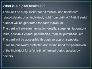 What is a digital health ID?
Think of it as a digi-locker for all medical and healthcare-
related details of an individual, right from birth. A 14-digit serial
number will be generated for each individual.
The card will store immunisation details, surgeries, laboratory
tests, hospitals visited, pharmacies, medical purchases, etc.
The card will be accessible through an app or a website.
It will be password-protected and would need the permission
of the individual for a "one-time" limited-period access by
doctors.
 