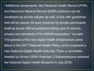 “Additional components, like Personal Health Record (PHR)
and Electronic Medical Record (EMR) solutions can be
developed by private players as well, in line with guidelines
that will be issued. All such products by private participants
shall be as per official guidelines taking care of security,
privacy and standards of the NDHM ecosystem,” he said.
The genesis of the new digital health infrastructure came
about in the 2017 National Health Policy, which proposed a
new National Digital Health Authority. Then, a committee
headed by former UIDAI chairman J Satyanarayana released
the National Digital Health Blueprint in July 2019.
 