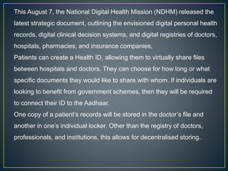 This August 7, the National Digital Health Mission (NDHM) released the
latest strategic document, outlining the envisioned digital personal health
records, digital clinical decision systems, and digital registries of doctors,
hospitals, pharmacies, and insurance companies,
Patients can create a Health ID, allowing them to virtually share files
between hospitals and doctors. They can choose for how long or what
specific documents they would like to share with whom. If individuals are
looking to benefit from government schemes, then they will be required
to connect their ID to the Aadhaar.
One copy of a patient’s records will be stored in the doctor’s file and
another in one’s individual locker. Other than the registry of doctors,
professionals, and institutions, this allows for decentralised storing.
 