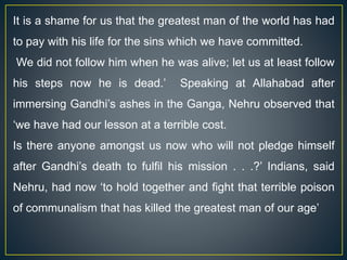 It is a shame for us that the greatest man of the world has had
to pay with his life for the sins which we have committed.
We did not follow him when he was alive; let us at least follow
his steps now he is dead.’ Speaking at Allahabad after
immersing Gandhi’s ashes in the Ganga, Nehru observed that
‘we have had our lesson at a terrible cost.
Is there anyone amongst us now who will not pledge himself
after Gandhi’s death to fulfil his mission . . .?’ Indians, said
Nehru, had now ‘to hold together and fight that terrible poison
of communalism that has killed the greatest man of our age’
 