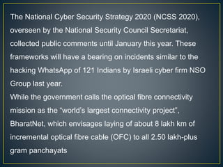 The National Cyber Security Strategy 2020 (NCSS 2020),
overseen by the National Security Council Secretariat,
collected public comments until January this year. These
frameworks will have a bearing on incidents similar to the
hacking WhatsApp of 121 Indians by Israeli cyber firm NSO
Group last year.
While the government calls the optical fibre connectivity
mission as the “world’s largest connectivity project”,
BharatNet, which envisages laying of about 8 lakh km of
incremental optical fibre cable (OFC) to all 2.50 lakh-plus
gram panchayats
 