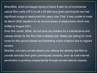 BharatNet, which envisages laying of about 8 lakh km of incremental
optical fibre cable (OFC) to all 2.50 lakh-plus gram panchayats has had
significant snags in deployment for years now. First, it was unable to meet
its March 2020 deadline for its second phase of deployment, which was
shifted to August 2021.
Even this month, BSNL did not have any bidders for a maintenance and
upkeep tender for the fibre that is already laid. States are asking for more
funds for this second phase and lamenting a lack of labour due to migrant
exodus.
Besides, not many private players are utilising the already-laid fibre to
provide services from gram panchayats onwards, even as rural internet
penetration is growing independently through private telecom players.
 