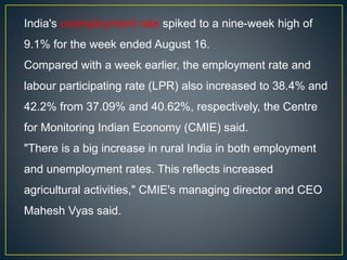 India's unemployment rate spiked to a nine-week high of
9.1% for the week ended August 16.
Compared with a week earlier, the employment rate and
labour participating rate (LPR) also increased to 38.4% and
42.2% from 37.09% and 40.62%, respectively, the Centre
for Monitoring Indian Economy (CMIE) said.
"There is a big increase in rural India in both employment
and unemployment rates. This reflects increased
agricultural activities," CMIE's managing director and CEO
Mahesh Vyas said.
 