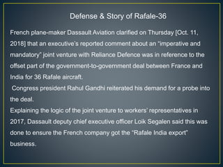 Defense & Story of Rafale-36
French plane-maker Dassault Aviation clarified on Thursday [Oct. 11,
2018] that an executive’s reported comment about an “imperative and
mandatory” joint venture with Reliance Defence was in reference to the
offset part of the government-to-government deal between France and
India for 36 Rafale aircraft.
Congress president Rahul Gandhi reiterated his demand for a probe into
the deal.
Explaining the logic of the joint venture to workers’ representatives in
2017, Dassault deputy chief executive officer Loik Segalen said this was
done to ensure the French company got the “Rafale India export”
business.
 