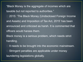“Black Money is the aggregate of incomes which are
taxable but not reported to authorities.”
2015: ‘The Black Money (Undisclosed Foreign Income
and Assets) and Imposition of Tax Act, 2015’ has been
announced and criticized as harsh. It is commented that
officers would harass them.
Black money is a serious problem, which needs strict
handling.
It needs to be brought into the economic mainstream.
Stringent penalties are applicable under money
laundering legislations globally.
 