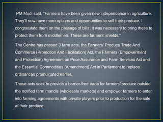 PM Modi said, "Farmers have been given new independence in agriculture.
They'll now have more options and opportunities to sell their produce. I
congratulate them on the passage of bills. It was necessary to bring these to
protect them from middlemen. These are farmers' shields."
The Centre has passed 3 farm acts, the Farmers' Produce Trade And
Commerce (Promotion And Facilitation) Act, the Farmers (Empowerment
and Protection) Agreement on Price Assurance and Farm Services Act and
the Essential Commodities (Amendment) Act in Parliament to replace
ordinances promulgated earlier.
These acts seek to provide a barrier-free trade for farmers' produce outside
the notified farm mandis (wholesale markets) and empower farmers to enter
into farming agreements with private players prior to production for the sale
of their produce
 
