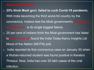 o Mood of the Nation
o 25% think Modi govt. failed to curb Covid-19 pandemic.
With India becoming the third worst-hit country by the
coronavirus, Indians feel the Modi government's handling of
the pandemic is its single biggest failure.
o 25 per cent of Indians think the Modi government has failed
to curb Covid-19, found the India Today-Karvy Insights Ltd
Mood of the Nation (MOTN) poll.
o India reported its first coronavirus case on January 30 when
a Wuhan-returned student was found positive in Kerala's
Thrissur. Now, India has over 20 lakh cases of the viral
infection.
 