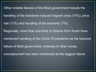Other notable failures of the Modi government include the
handling of the lockdown-induced migrant crisis (14%), price
rise (11%) and handling of the economy (7%).
Regionally, more than one-third of citizens from South have
mentioned handling of the Covid-19 pandemic as the topmost
failure of Modi government, whereas in other zones,
unemployment has been mentioned as the biggest failure.
 