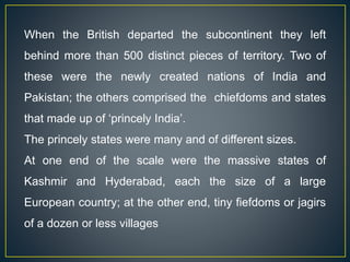 When the British departed the subcontinent they left
behind more than 500 distinct pieces of territory. Two of
these were the newly created nations of India and
Pakistan; the others comprised the chiefdoms and states
that made up of ‘princely India’.
The princely states were many and of different sizes.
At one end of the scale were the massive states of
Kashmir and Hyderabad, each the size of a large
European country; at the other end, tiny fiefdoms or jagirs
of a dozen or less villages
 