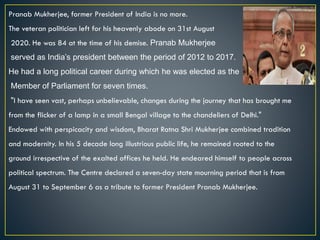Pranab Mukherjee, former President of India is no more.
The veteran politician left for his heavenly abode on 31st August
2020. He was 84 at the time of his demise. Pranab Mukherjee
served as India’s president between the period of 2012 to 2017.
He had a long political career during which he was elected as the
Member of Parliament for seven times.
"I have seen vast, perhaps unbelievable, changes during the journey that has brought me
from the flicker of a lamp in a small Bengal village to the chandeliers of Delhi."
Endowed with perspicacity and wisdom, Bharat Ratna Shri Mukherjee combined tradition
and modernity. In his 5 decade long illustrious public life, he remained rooted to the
ground irrespective of the exalted offices he held. He endeared himself to people across
political spectrum. The Centre declared a seven-day state mourning period that is from
August 31 to September 6 as a tribute to former President Pranab Mukherjee.
 