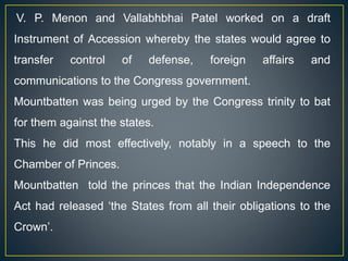 V. P. Menon and Vallabhbhai Patel worked on a draft
Instrument of Accession whereby the states would agree to
transfer control of defense, foreign affairs and
communications to the Congress government.
Mountbatten was being urged by the Congress trinity to bat
for them against the states.
This he did most effectively, notably in a speech to the
Chamber of Princes.
Mountbatten told the princes that the Indian Independence
Act had released ‘the States from all their obligations to the
Crown’.
 
