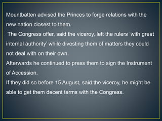Mountbatten advised the Princes to forge relations with the
new nation closest to them.
The Congress offer, said the viceroy, left the rulers ‘with great
internal authority’ while divesting them of matters they could
not deal with on their own.
Afterwards he continued to press them to sign the Instrument
of Accession.
If they did so before 15 August, said the viceroy, he might be
able to get them decent terms with the Congress.
 