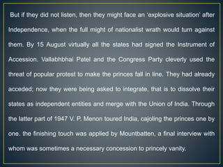 But if they did not listen, then they might face an ‘explosive situation’ after
Independence, when the full might of nationalist wrath would turn against
them. By 15 August virtually all the states had signed the Instrument of
Accession. Vallabhbhai Patel and the Congress Party cleverly used the
threat of popular protest to make the princes fall in line. They had already
acceded; now they were being asked to integrate, that is to dissolve their
states as independent entities and merge with the Union of India. Through
the latter part of 1947 V. P. Menon toured India, cajoling the princes one by
one. the finishing touch was applied by Mountbatten, a final interview with
whom was sometimes a necessary concession to princely vanity.
 