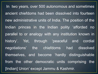 In two years, over 500 autonomous and sometimes
ancient chiefdoms had been dissolved into fourteen
new administrative units of India. The position of the
Indian princes in the Indian polity ‘afforded no
parallel to or analogy with any institution known in
history’. Yet, through ‘peaceful and cordial
negotiations’ the chiefdoms had dissolved
themselves, and become ‘hardly distinguishable
from the other democratic units comprising the
[Indian] Union’ except Jammu & Kashmir.
 