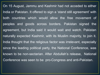 On 15 August, Jammu and Kashmir had not acceded to either
India or Pakistan. It offered to sign a ‘stand still agreement’ with
both countries which would allow the free movement of
peoples and goods across borders. Pakistan signed the
agreement, but India said it would wait and watch. Pakistan
naturally expected Kashmir, with its Muslim majority, to join it.
India thought that the religious factor was irrelevant, especially
since the leading political party, the National Conference, was
known to be non-sectarian. After Abdullah’s release, National
Conference was seen to be pro-Congress and anti-Pakistan.
 