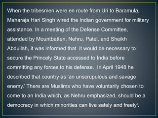 When the tribesmen were en route from Uri to Baramula,
Maharaja Hari Singh wired the Indian government for military
assistance. In a meeting of the Defense Committee,
attended by Mountbatten, Nehru, Patel, and Sheikh
Abdullah, it was informed that it would be necessary to
secure the Princely State accessed to India before
committing any forces to his defense. In April 1948 he
described that country as ‘an unscrupulous and savage
enemy.’ There are Muslims who have voluntarily chosen to
come to an India which, as Nehru emphasized, should be a
democracy in which minorities can live safely and freely’.
 