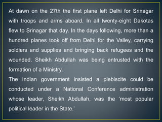 At dawn on the 27th the first plane left Delhi for Srinagar
with troops and arms aboard. In all twenty-eight Dakotas
flew to Srinagar that day. In the days following, more than a
hundred planes took off from Delhi for the Valley, carrying
soldiers and supplies and bringing back refugees and the
wounded. Sheikh Abdullah was being entrusted with the
formation of a Ministry.
The Indian government insisted a plebiscite could be
conducted under a National Conference administration
whose leader, Sheikh Abdullah, was the ‘most popular
political leader in the State.’
 
