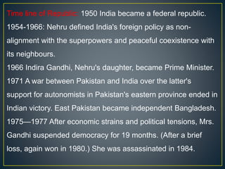 Time line of Republic: 1950 India became a federal republic.
1954-1966: Nehru defined India's foreign policy as non-
alignment with the superpowers and peaceful coexistence with
its neighbours.
1966 Indira Gandhi, Nehru's daughter, became Prime Minister.
1971 A war between Pakistan and India over the latter's
support for autonomists in Pakistan's eastern province ended in
Indian victory. East Pakistan became independent Bangladesh.
1975—1977 After economic strains and political tensions, Mrs.
Gandhi suspended democracy for 19 months. (After a brief
loss, again won in 1980.) She was assassinated in 1984.
 