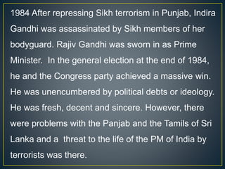 1984 After repressing Sikh terrorism in Punjab, Indira
Gandhi was assassinated by Sikh members of her
bodyguard. Rajiv Gandhi was sworn in as Prime
Minister. In the general election at the end of 1984,
he and the Congress party achieved a massive win.
He was unencumbered by political debts or ideology.
He was fresh, decent and sincere. However, there
were problems with the Panjab and the Tamils of Sri
Lanka and a threat to the life of the PM of India by
terrorists was there.
 