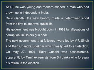 At 40, he was young and modern-minded, a man who had
grown up in independent India.
Rajiv Gandhi, the new broom, made a determined effort
from the first to improve public life.
His government was brought down in 1989 by allegations of
corruption, in Bofors gun deal.
The next government that followed were led by V.P. Singh
and then Chandra Shekhar which finally led to an election.
On May 27, 1991, Rajiv Gandhi was assassinated,
apparently by Tamil extremists from Sri Lanka who foresaw
his return in the election..
 