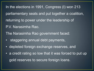 In the elections in 1991, Congress (I) won 213
parliamentary seats and put together a coalition,
returning to power under the leadership of
P.V. Narasimha Rao.
The Narasimha Rao government faced:
• staggering annual debt payments,
• depleted foreign exchange reserves, and
• a credit rating so low that it was forced to put up
gold reserves to secure foreign loans.
 