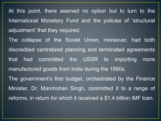 At this point, there seemed no option but to turn to the
International Monetary Fund and the policies of ‘structural
adjustment’ that they required.
The collapse of the Soviet Union, moreover, had both
discredited centralized planning and terminated agreements
that had committed the USSR to importing more
manufactured goods from India during the 1990s.
The government’s first budget, orchestrated by the Finance
Minister, Dr. Manmohan Singh, committed it to a range of
reforms, in return for which it received a $1.4 billion IMF loan.
 
