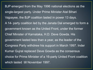 BJP emerged from the May 1996 national elections as the
single-largest party. Under Prime Minister Atal Bihari
Vajpayee, the BJP coalition lasted in power 13 days.
A 14- party coalition led by the Janata Dal emerged to form a
government known as the United Front, under the former
Chief Minister of Karnataka, H.D. Deve Gowda. His
government lasted less than a year, as the leader of the
Congress Party withdrew his support in March 1997. Inder
Kumar Gujral replaced Deve Gowda as the consensus
choice for Prime Minister of a 16-party United Front coalition
which lasted till November 1997.
 