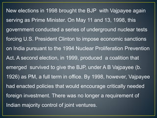 New elections in 1998 brought the BJP with Vajpayee again
serving as Prime Minister. On May 11 and 13, 1998, this
government conducted a series of underground nuclear tests
forcing U.S. President Clinton to impose economic sanctions
on India pursuant to the 1994 Nuclear Proliferation Prevention
Act. A second election, in 1999, produced a coalition that
emerged survived to give the BJP, under A B Vajpayee (b.
1926) as PM, a full term in office. By 1998, however, Vajpayee
had enacted policies that would encourage critically needed
foreign investment. There was no longer a requirement of
Indian majority control of joint ventures.
 