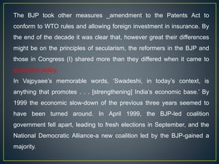 The BJP took other measures _amendment to the Patents Act to
conform to WTO rules and allowing foreign investment in insurance. By
the end of the decade it was clear that, however great their differences
might be on the principles of secularism, the reformers in the BJP and
those in Congress (I) shared more than they differed when it came to
economic policy.
In Vajpyaee’s memorable words, ‘Swadeshi, in today’s context, is
anything that promotes . . . [strengthening] India’s economic base.’ By
1999 the economic slow-down of the previous three years seemed to
have been turned around. In April 1999, the BJP-led coalition
government fell apart, leading to fresh elections in September, and the
National Democratic Alliance-a new coalition led by the BJP-gained a
majority.
 