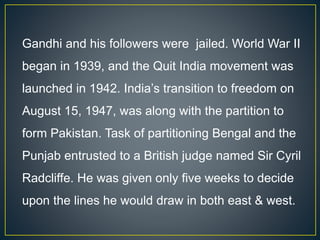 Gandhi and his followers were jailed. World War II
began in 1939, and the Quit India movement was
launched in 1942. India’s transition to freedom on
August 15, 1947, was along with the partition to
form Pakistan. Task of partitioning Bengal and the
Punjab entrusted to a British judge named Sir Cyril
Radcliffe. He was given only five weeks to decide
upon the lines he would draw in both east & west.
 
