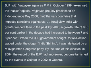 BJP with Vajpayee again as P M in October 1999, exercised
the ‘nuclear option’. Vajpayee proudly proclaimed on
Independence Day 2000, that ‘the very countries that
imposed sanctions against us . . . [now] view India with
greater respect than in the past’ By 2005, a growth rate of 6.5
per cent earlier in the decade had increased to between 7 and
8 per cent. When the BJP government sought for re-election
waged under the slogan ‘India Shining’, it was defeated by a
reinvigorated Congress party. By the time of this election, in
2004, the record of the BJP had, moreover, become tarnished
by the events in Gujarat in 2002 in Godhra.
 